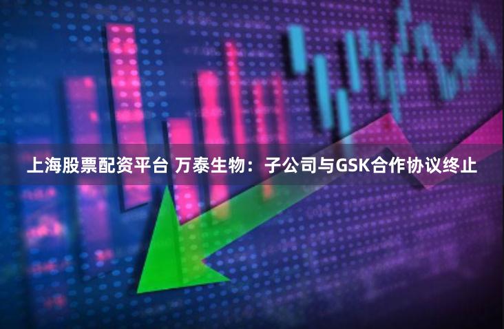 上海股票配资平台 万泰生物：子公司与GSK合作协议终止