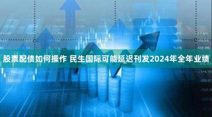 股票配债如何操作 民生国际可能延迟刊发2024年全年业绩