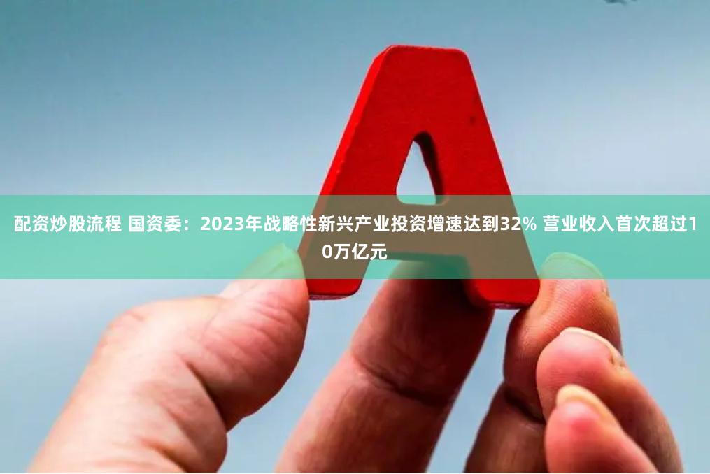 配资炒股流程 国资委：2023年战略性新兴产业投资增速达到32% 营业收入首次超过10万亿元