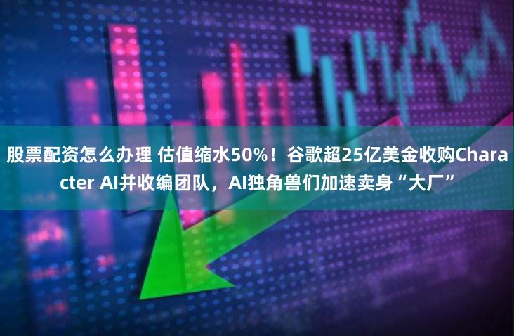 股票配资怎么办理 估值缩水50%！谷歌超25亿美金收购Character AI并收编团队，AI独角兽们加速卖身“大厂”