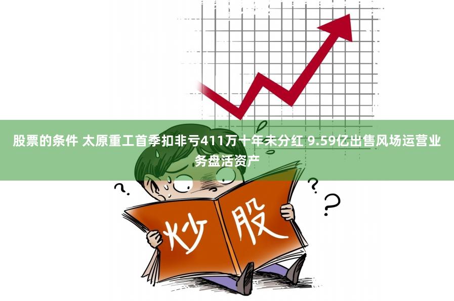 股票的条件 太原重工首季扣非亏411万十年未分红 9.59亿出售风场运营业务盘活资产