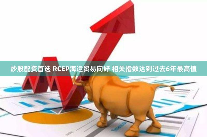 炒股配资首选 RCEP海运贸易向好 相关指数达到过去6年最高值