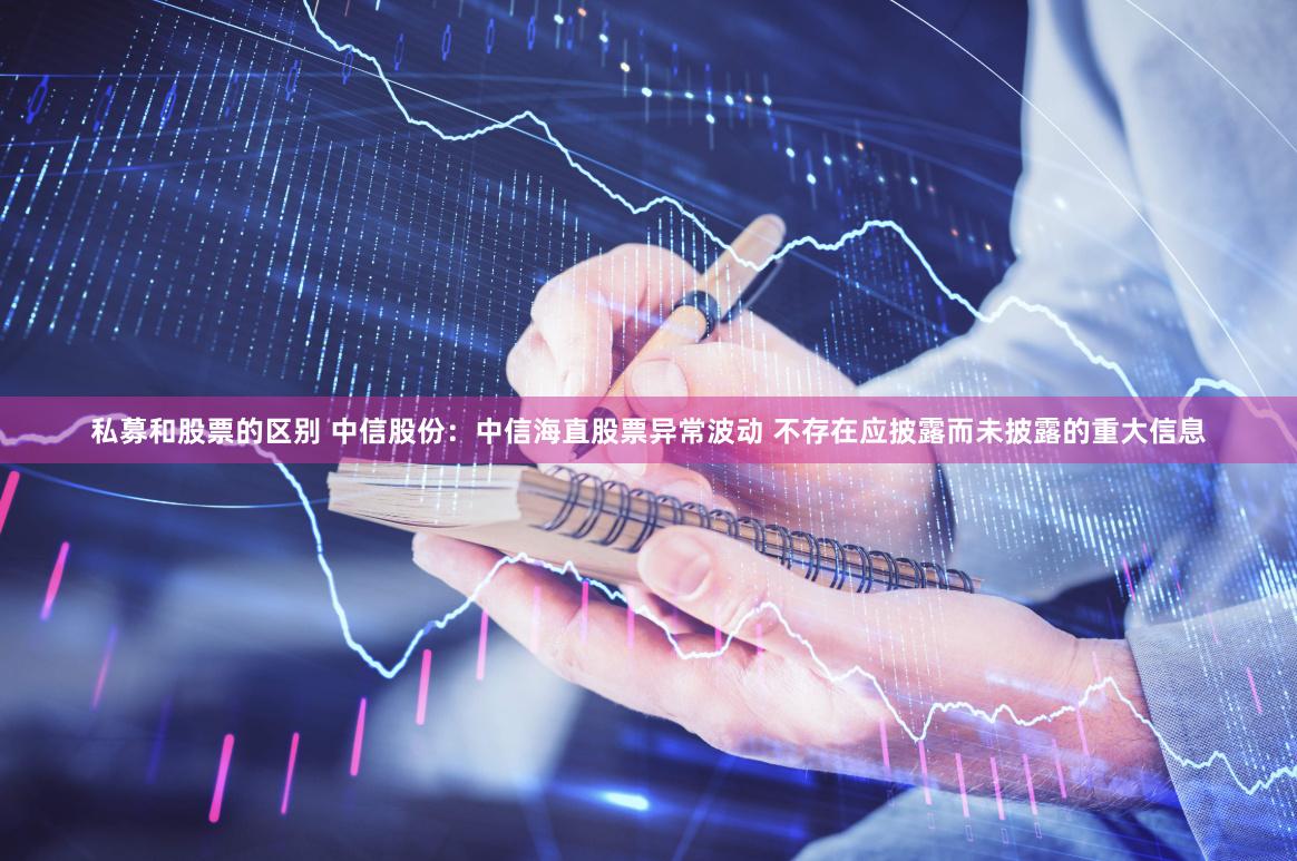 私募和股票的区别 中信股份：中信海直股票异常波动 不存在应披露而未披露的重大信息