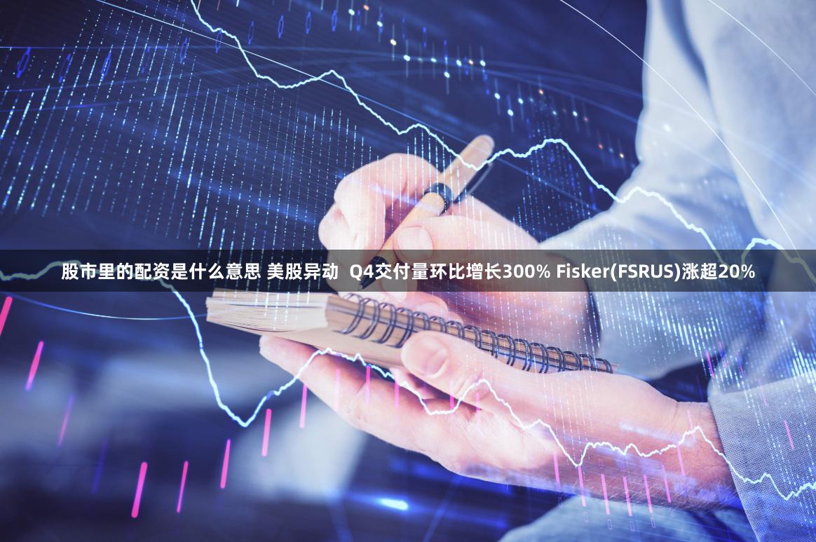 股市里的配资是什么意思 美股异动  Q4交付量环比增长300% Fisker(FSRUS)涨超20%