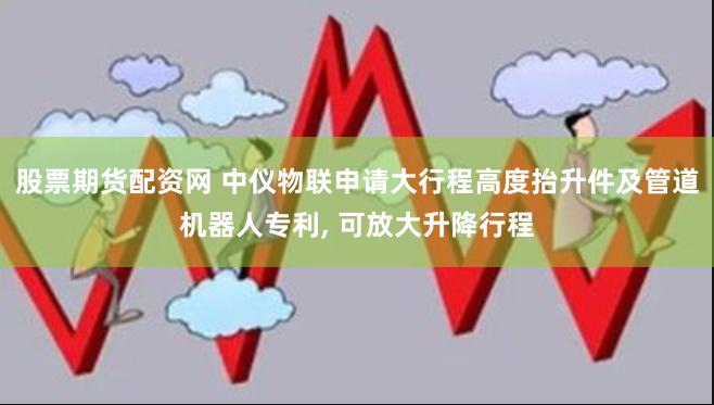 股票期货配资网 中仪物联申请大行程高度抬升件及管道机器人专利, 可放大升降行程