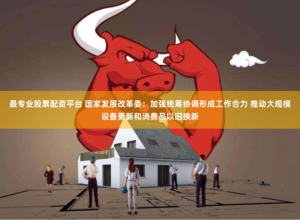 最专业股票配资平台 国家发展改革委：加强统筹协调形成工作合力 推动大规模设备更新和消费品以旧换新