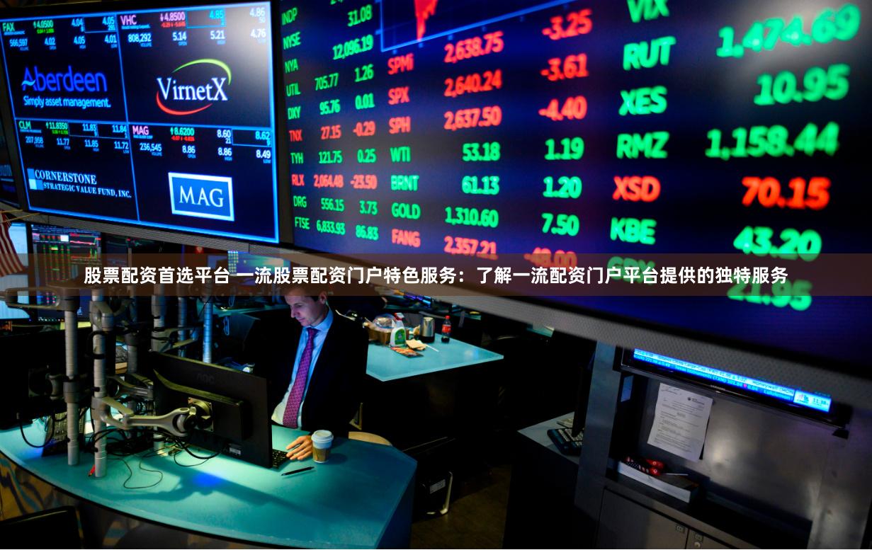 股票配资首选平台 一流股票配资门户特色服务：了解一流配资门户平台提供的独特服务