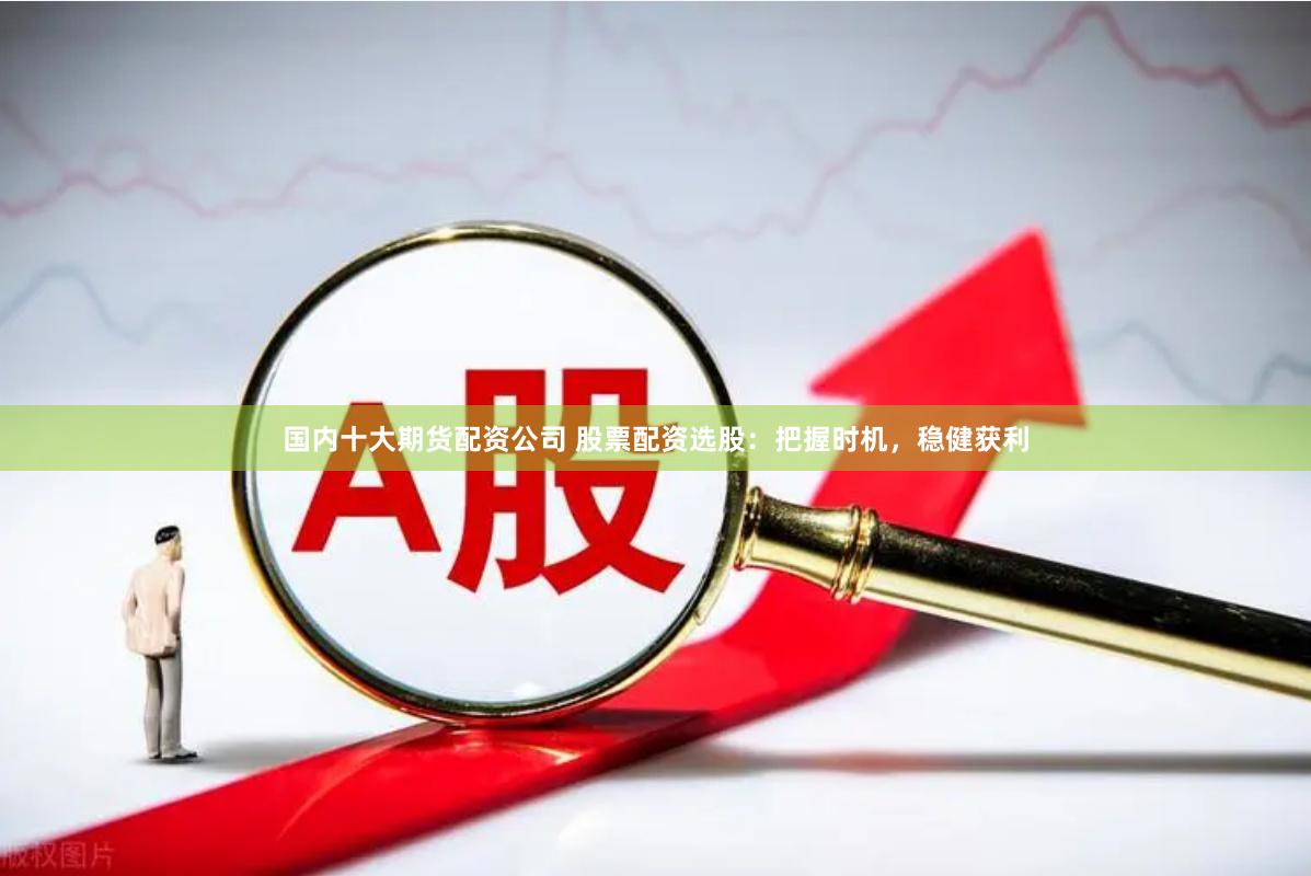 国内十大期货配资公司 股票配资选股：把握时机，稳健获利
