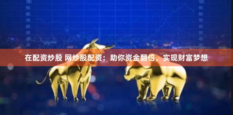 在配资炒股 网炒股配资：助你资金翻倍，实现财富梦想