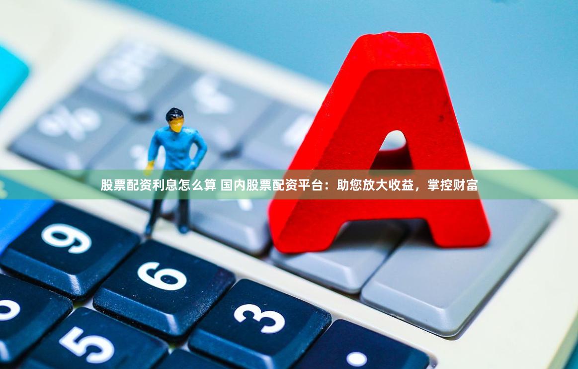 股票配资利息怎么算 国内股票配资平台：助您放大收益，掌控财富