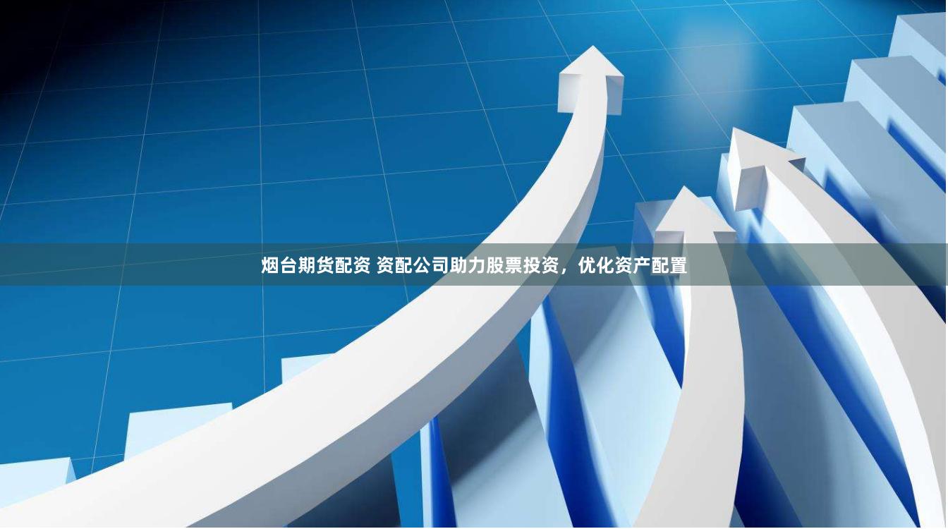 烟台期货配资 资配公司助力股票投资，优化资产配置