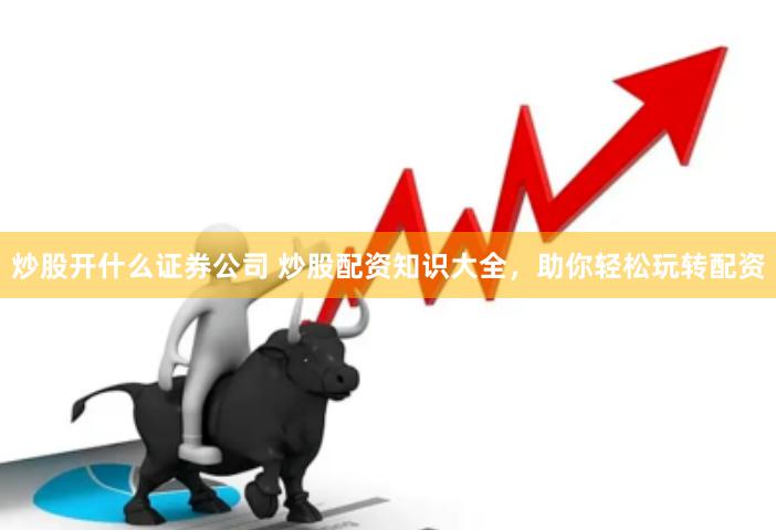 炒股开什么证券公司 炒股配资知识大全，助你轻松玩转配资