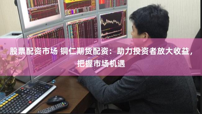 股票配资市场 铜仁期货配资：助力投资者放大收益，把握市场机遇