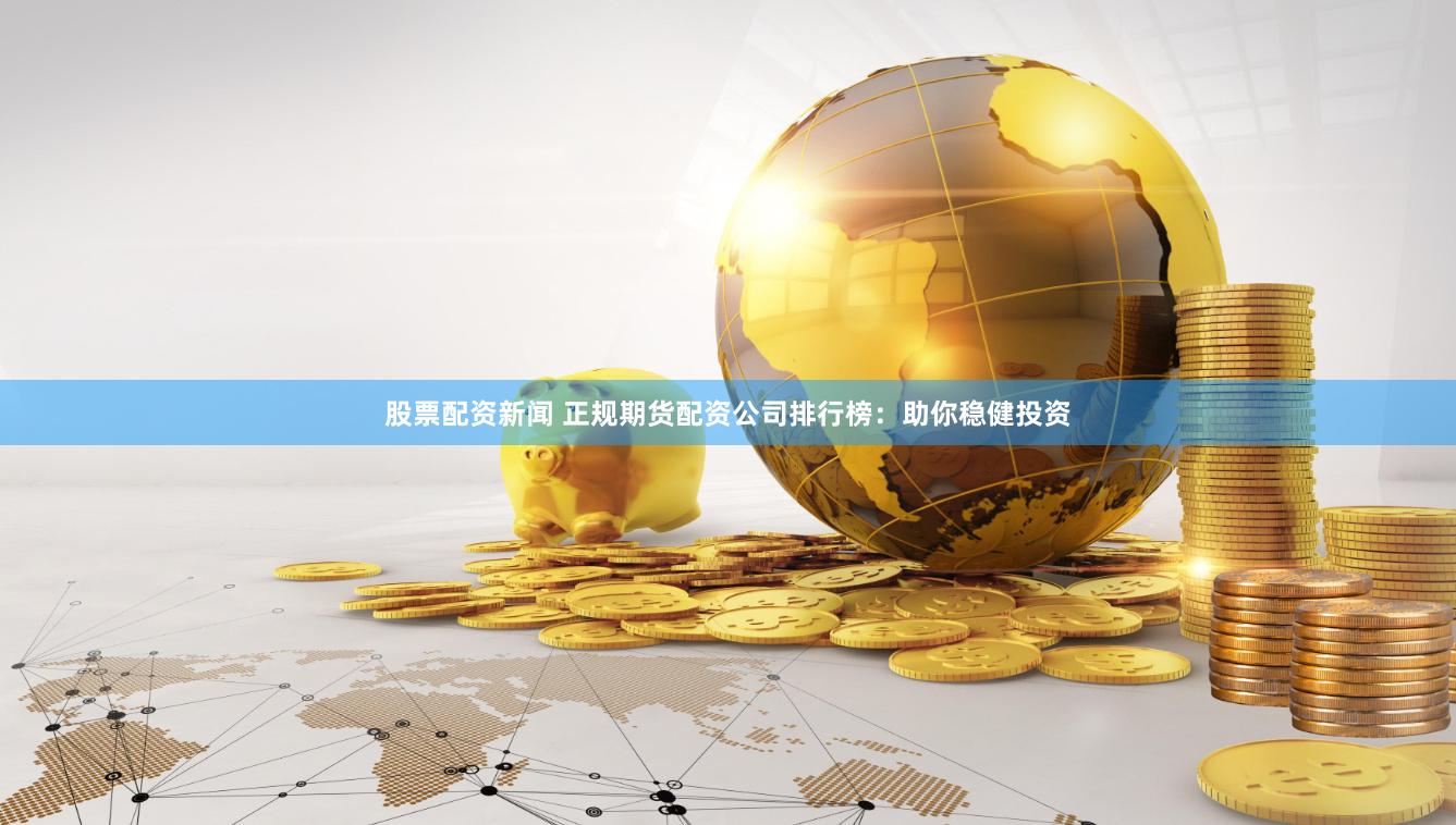 股票配资新闻 正规期货配资公司排行榜：助你稳健投资