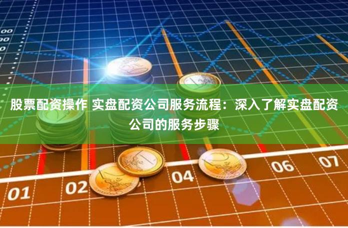 股票配资操作 实盘配资公司服务流程：深入了解实盘配资公司的服务步骤
