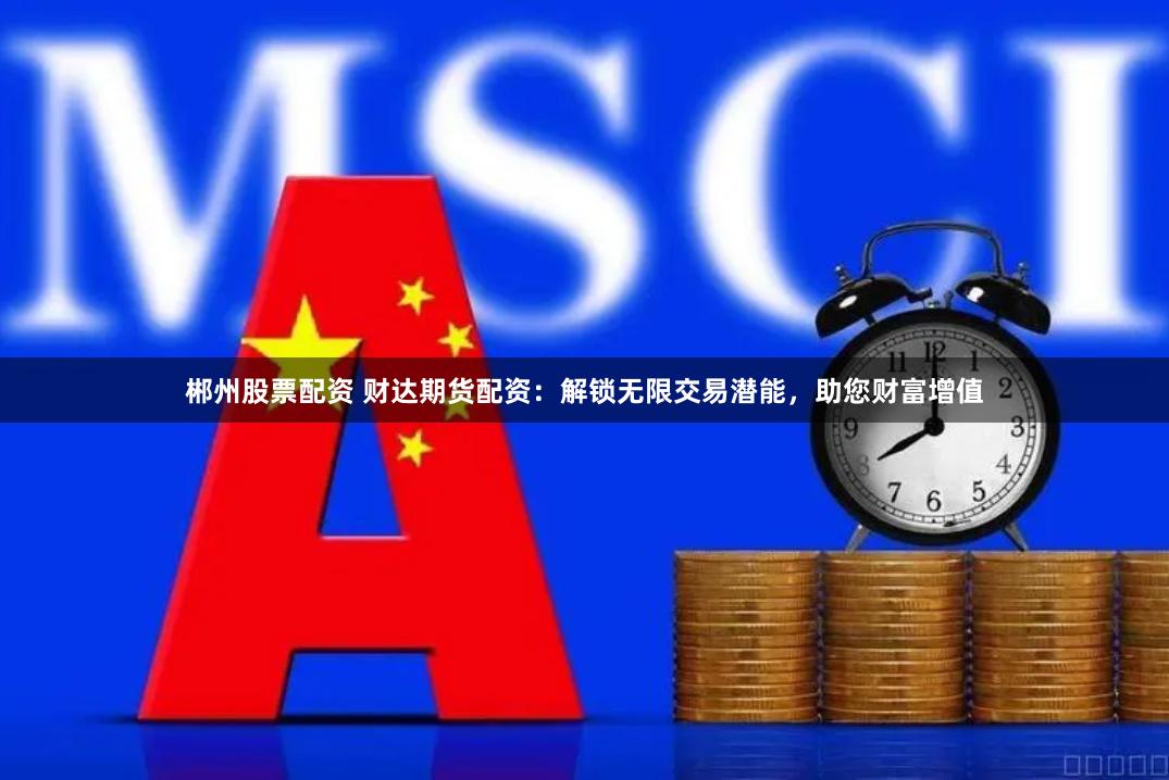 郴州股票配资 财达期货配资：解锁无限交易潜能，助您财富增值
