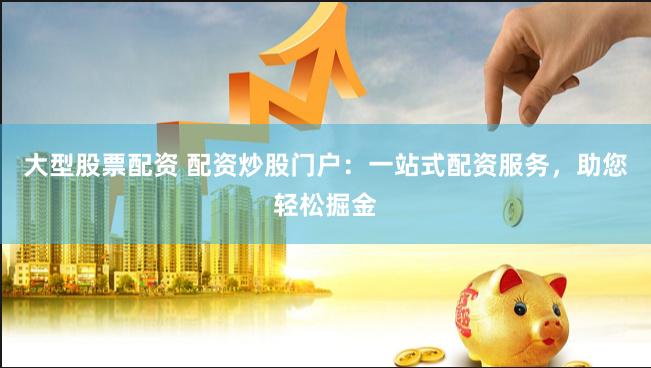 大型股票配资 配资炒股门户：一站式配资服务，助您轻松掘金