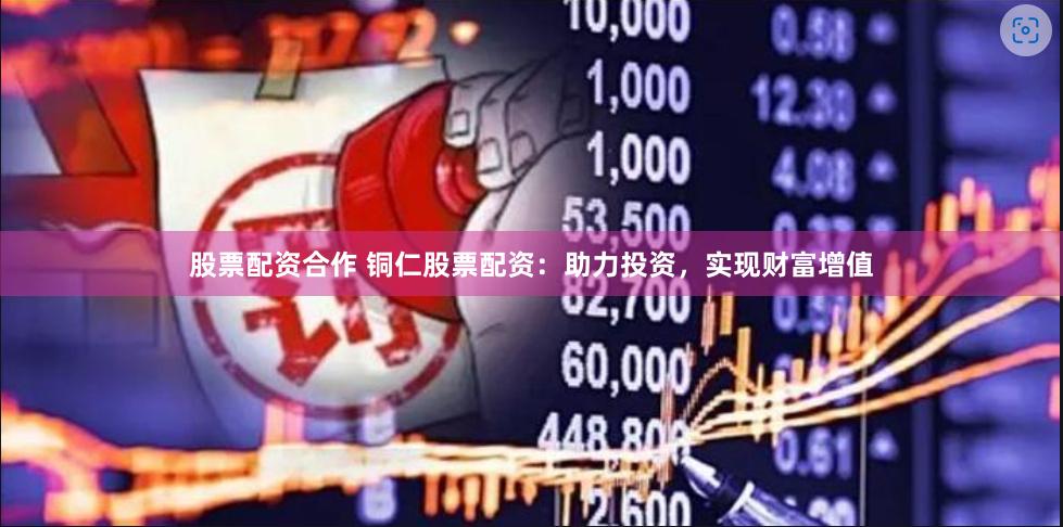 股票配资合作 铜仁股票配资：助力投资，实现财富增值