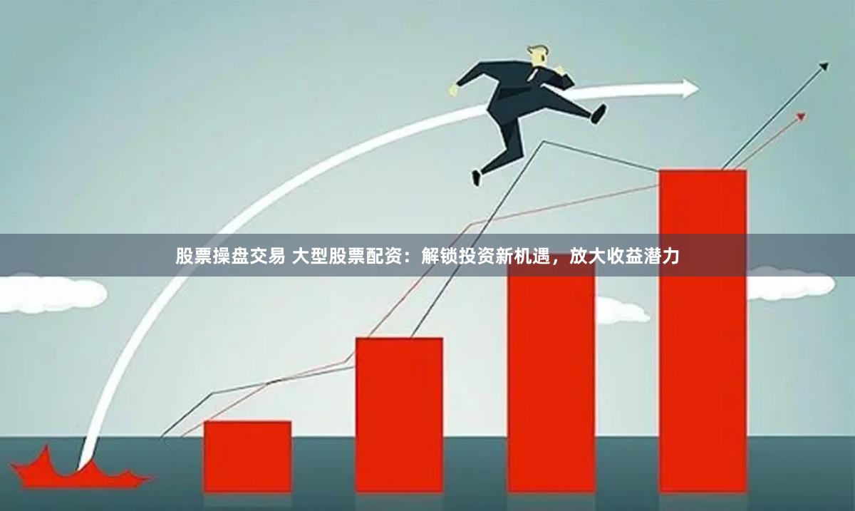 股票操盘交易 大型股票配资：解锁投资新机遇，放大收益潜力